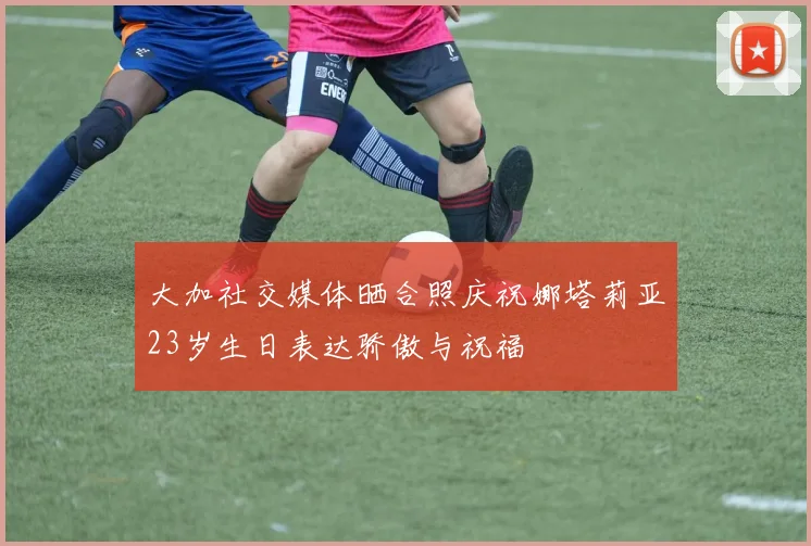 大加社交媒体晒合照庆祝娜塔莉亚23岁生日表达骄傲与祝福