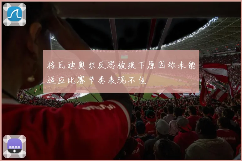 格瓦迪奥尔反思被换下原因称未能适应比赛节奏表现不佳