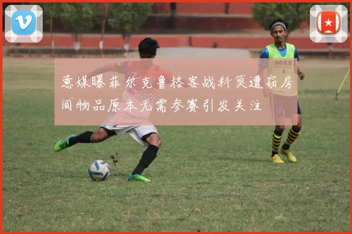 意媒曝菲尔克鲁格客战科莫遭窃房间物品原本无需参赛引发关注