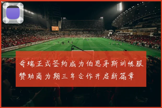 奇瑞正式签约成为伯恩茅斯训练服赞助商为期三年合作开启新篇章