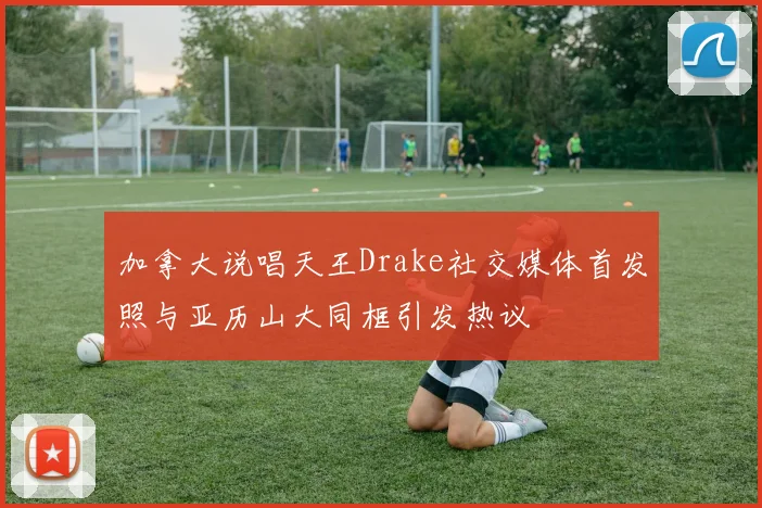 加拿大说唱天王Drake社交媒体首发照与亚历山大同框引发热议