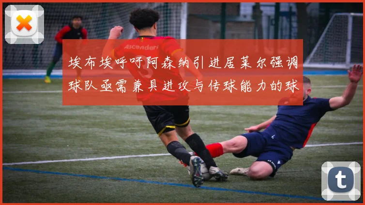 埃布埃呼吁阿森纳引进居莱尔强调球队亟需兼具进攻与传球能力的球员