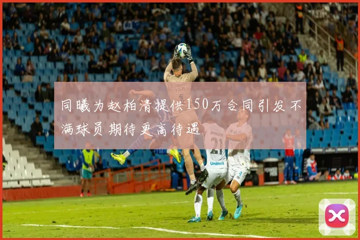 同曦为赵柏清提供150万合同引发不满球员期待更高待遇