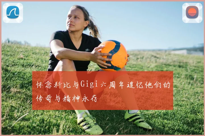 怀念科比与Gigi六周年追忆他们的传奇与精神永存