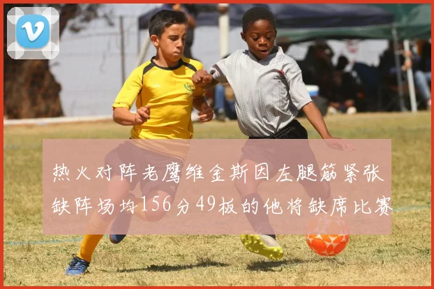 热火对阵老鹰维金斯因左腿筋紧张缺阵场均156分49板的他将缺席比赛