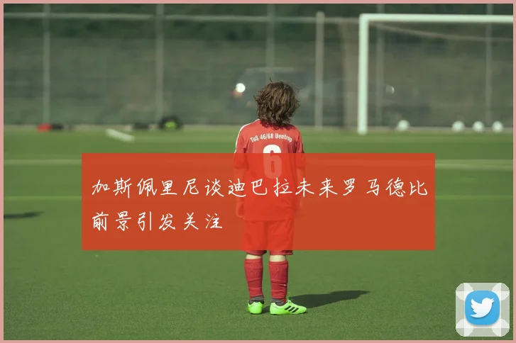 加斯佩里尼谈迪巴拉未来罗马德比前景引发关注