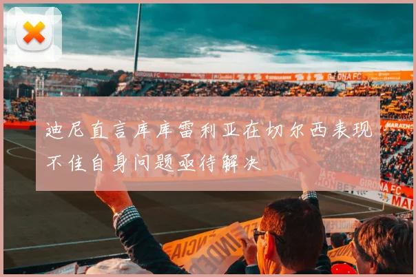 迪尼直言库库雷利亚在切尔西表现不佳自身问题亟待解决