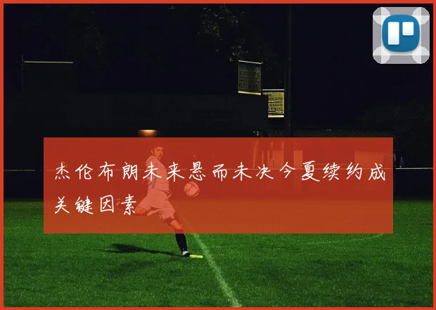 杰伦布朗未来悬而未决今夏续约成关键因素