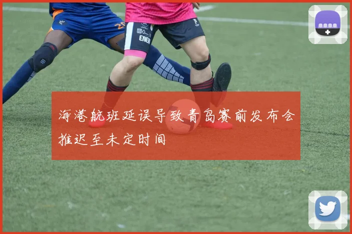 海港航班延误导致青岛赛前发布会推迟至未定时间
