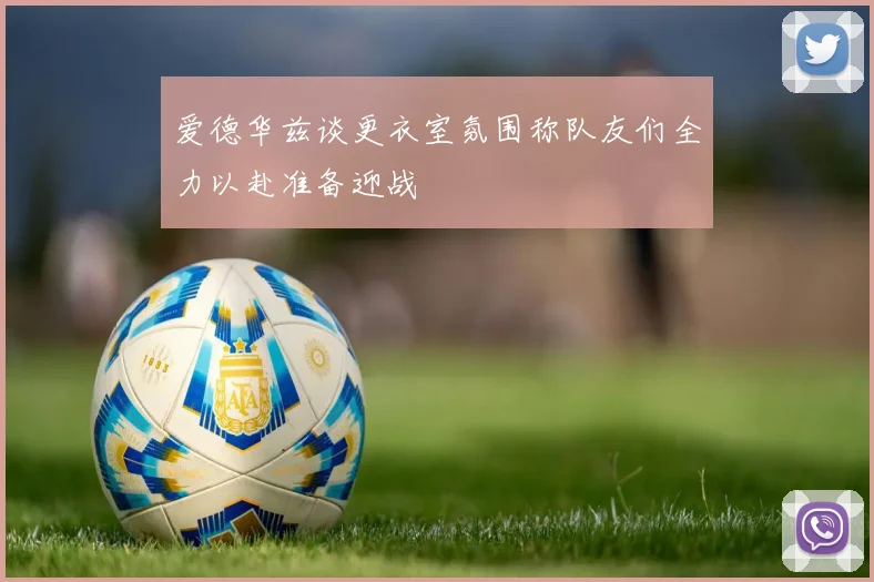 爱德华兹谈更衣室氛围称队友们全力以赴准备迎战