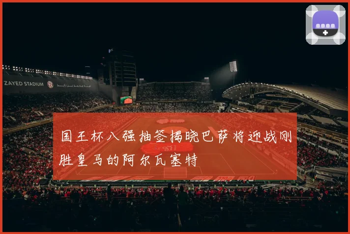 国王杯八强抽签揭晓巴萨将迎战刚胜皇马的阿尔瓦塞特