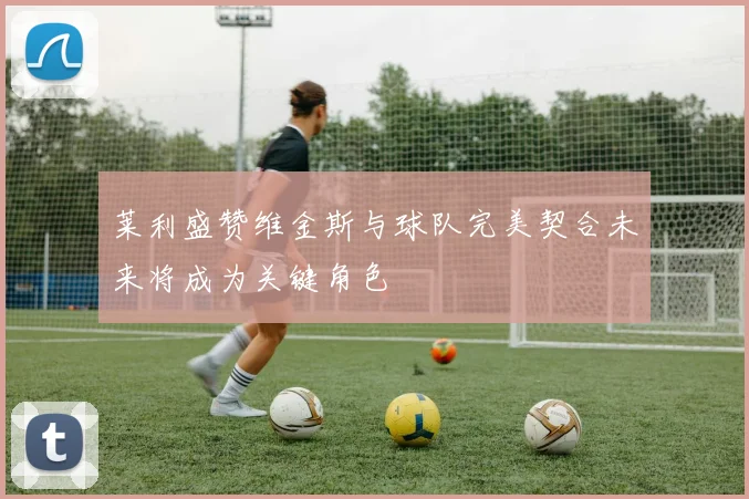 莱利盛赞维金斯与球队完美契合未来将成为关键角色