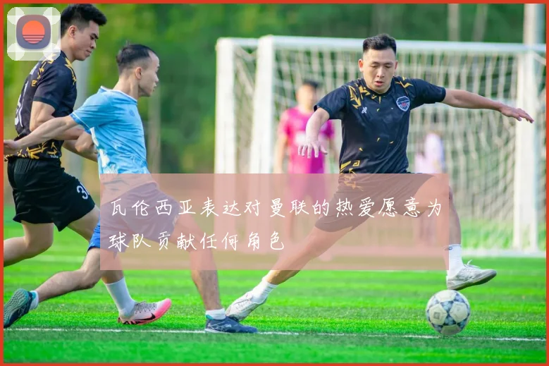瓦伦西亚表达对曼联的热爱愿意为球队贡献任何角色