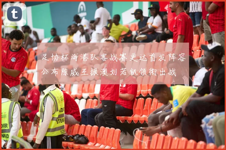 足协杯海港队客战赛更达首发阵容公布陈威王振澳刘若钒领衔出战