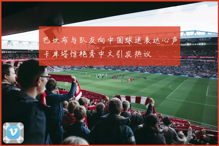 巴坎布与队友向中国球迷表达心声卡库塔惊艳秀中文引发热议