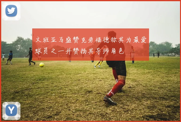 文班亚马盛赞克劳福德称其为最爱球员之一并赞扬其导师角色