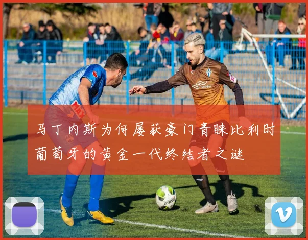 马丁内斯为何屡获豪门青睐比利时葡萄牙的黄金一代终结者之谜