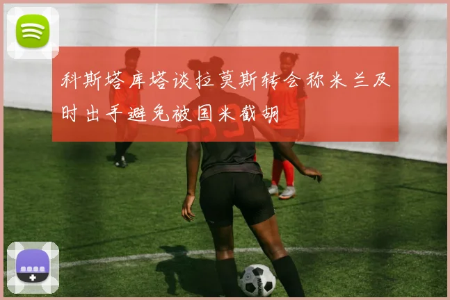 科斯塔库塔谈拉莫斯转会称米兰及时出手避免被国米截胡