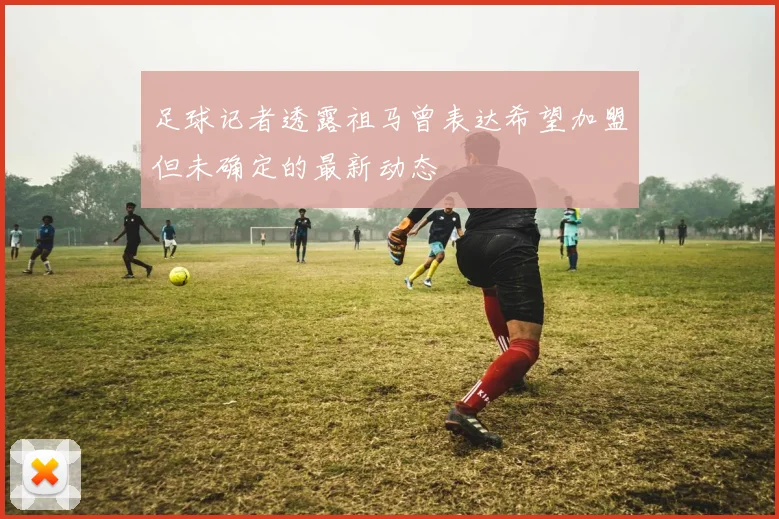 足球记者透露祖马曾表达希望加盟但未确定的最新动态