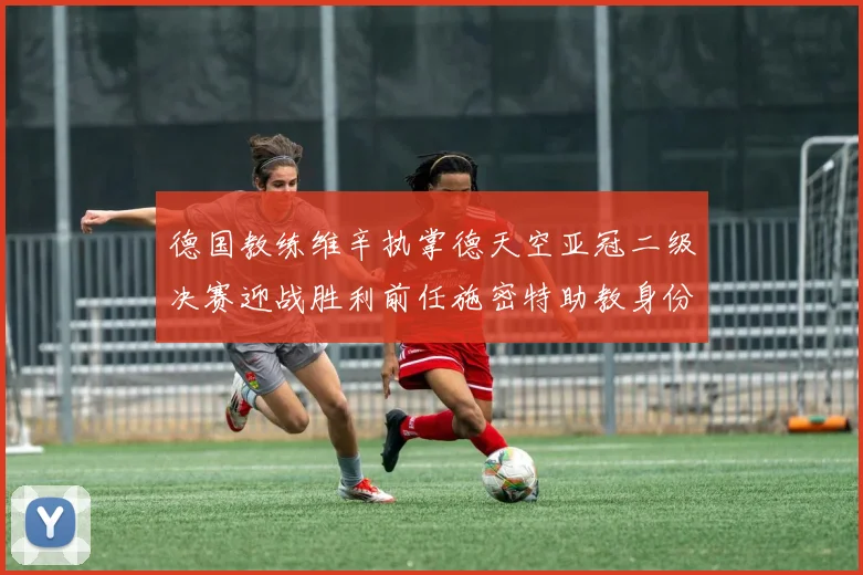 德国教练维辛执掌德天空亚冠二级决赛迎战胜利前任施密特助教身份引关注