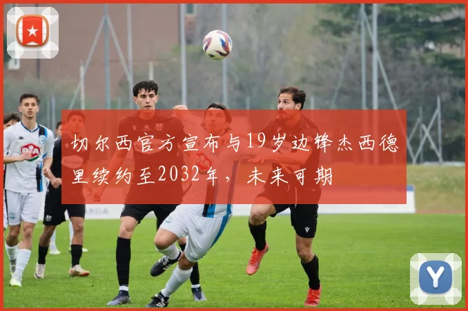 切尔西官方宣布与19岁边锋杰西德里续约至2032年，未来可期