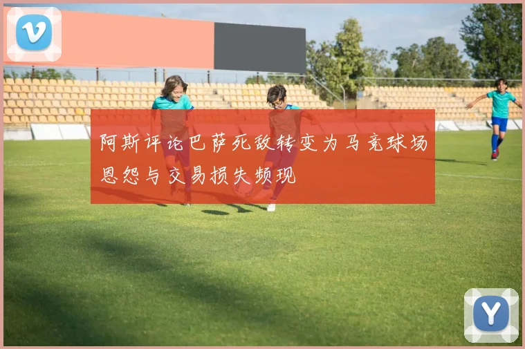 阿斯评论巴萨死敌转变为马竞球场恩怨与交易损失频现