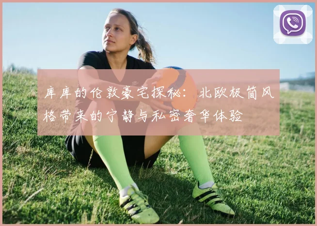 库库的伦敦豪宅探秘：北欧极简风格带来的宁静与私密奢华体验