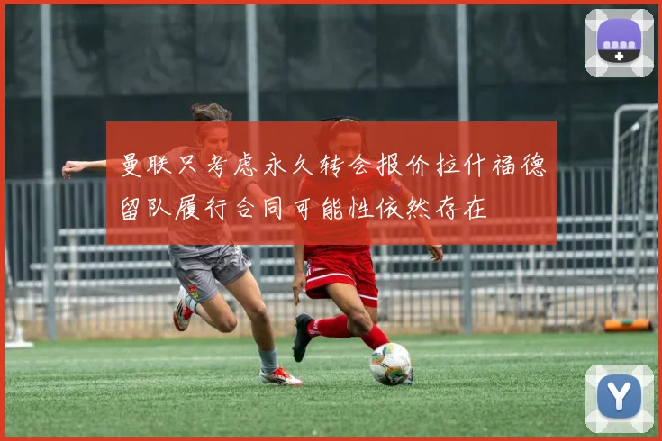 曼联只考虑永久转会报价拉什福德留队履行合同可能性依然存在
